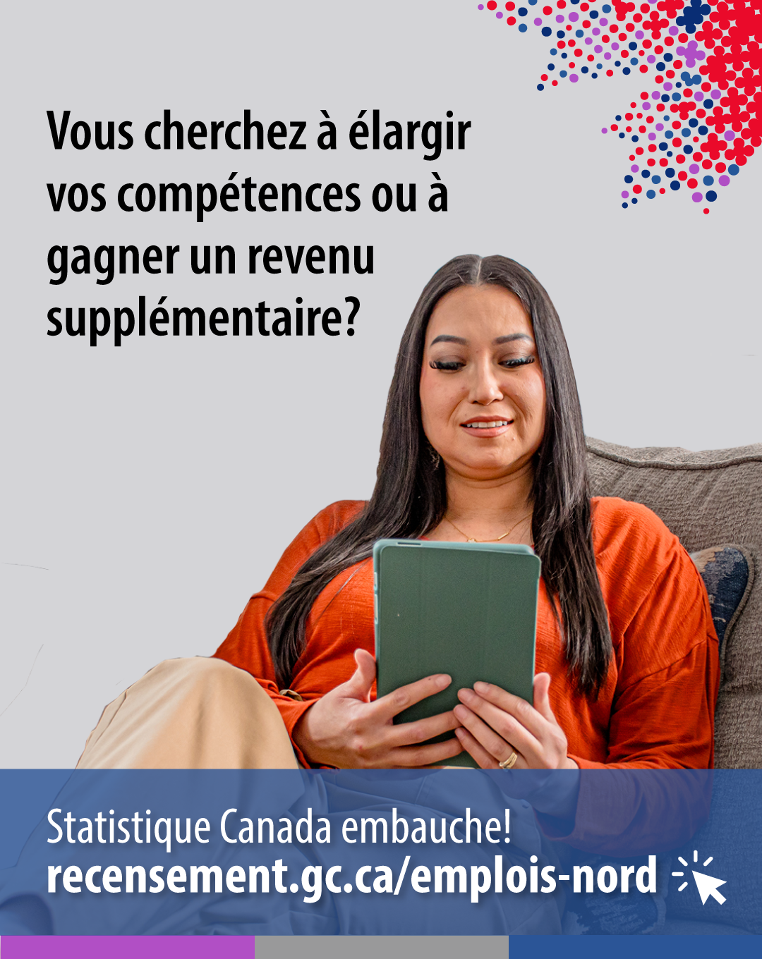 (Photo d'une femme assise sur un canapé regardant une tablette) Vous cherchez à élargir vos compétences ou à gagner un revenu supplémentaire? Statistique Canada embauche! recensement.gc.ca/emplois-nord